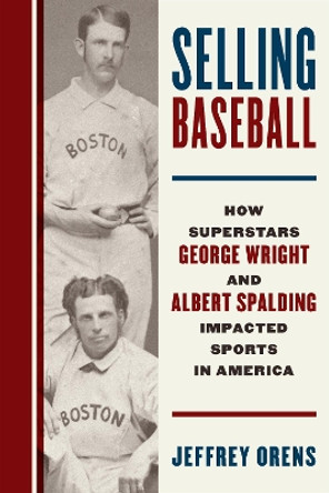 Selling Baseball: How Superstars George Wright and Albert Spalding Impacted Sports in America Jeffrey Orens 9781538189269