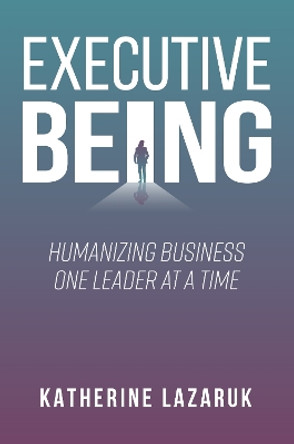 Executive Being: Humanizing Business One Leader at a Time Katherine Lazaruk 9781637427149