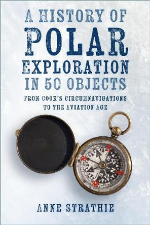 A History of Polar Exploration in 50 Objects: From Cook’s Circumnavigations to the Aviation Age Anne Strathie 9781803991054