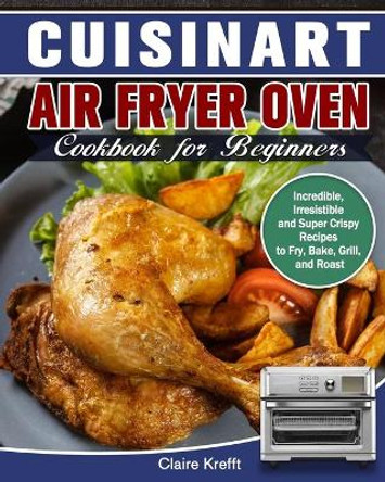 Cuisinart Air Fryer Oven Cookbook for Beginners: Incredible, Irresistible and Super Crispy Recipes to Fry, Bake, Grill, and Roast by Claire Krefft 9781649842824