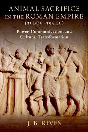 Animal Sacrifice in the Roman Empire (31 BCE-395 CE): Power, Communication, and Cultural Transformation J. B. Rives 9780197648919