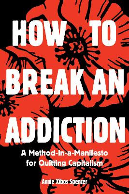 How to Break an Addiction: A Method-in-a-Manifesto for Quitting Capitalism Annie Spencer 9781945335198