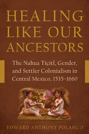 Healing Like Our Ancestors: The Nahua Tiçitl, Gender, and Settler Colonialism in Central Mexico, 1535-1660 Edward Anthony Polanco 9780816553426