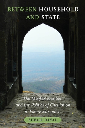 Between Household and State: The Mughal Frontier and the Politics of Circulation in Peninsular India Subah Dayal 9780520402362