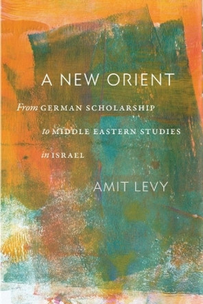 A New Orient: From German Scholarship to Middle Eastern Studies in Israel Amit Levy 9781684582020