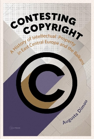 Contesting Copyright: A History of Intellectual Property in East Central Europe and the Balkans Augusta Dimou 9789633866146