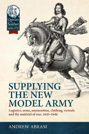 Supplying the New Model Army: Logistics, Arms, Ammunition, Clothing, Victuals and the Materiel of War, 1645-1646 Andrew Abram 9781804515495