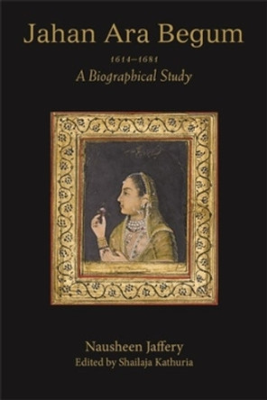 Jahan Ara Begum 1614–1681: A Biographical Study Nausheen Jaffery 9788195839421