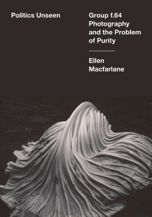 Politics Unseen: Group f.64 Photography and the Problem of Purity Ellen Macfarlane 9780520399754