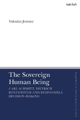 The Sovereign Human Being: Carl Schmitt, Dietrich Bonhoeffer and Responsible Decision-Making Dr Valentin Jeutner 9780567717047