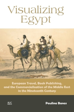 Visualizing Egypt: European Travel, Book Publishing, and the Commercialization of the Middle East in the Nineteenth Century Paulina Banas 9781617976674