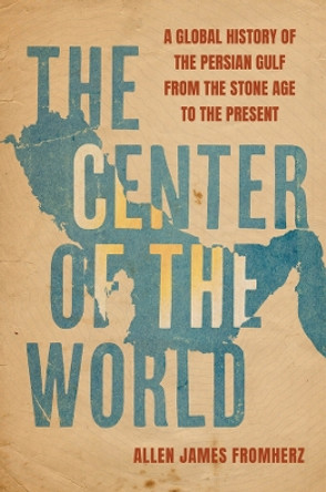 The Center of the World: A Global History of the Persian Gulf from the Stone Age to the Present Allen James Fromherz 9780520398559