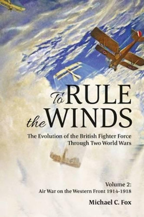 To Rule the Winds: The Evolution of the British Fighter Force Through Two World Wars, Volume 2: Air War on the Western Front 1914-1918 Michael C. Fox 9781909982260