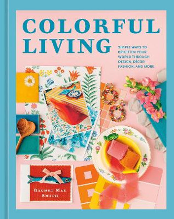 Colorful Living: Simple Ways to Brighten Your World through Design, Décor, Fashion, and More Rachel Mae Smith 9781984863072