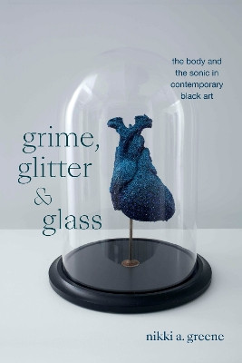 Grime, Glitter, and Glass: The Body and the Sonic in Contemporary Black Art Nikki A. Greene 9781478026341
