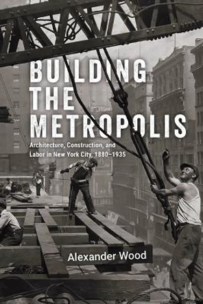 Building the Metropolis: Architecture, Construction, and Labor in New York City, 1880–1935 Alexander Wood 9780226836966