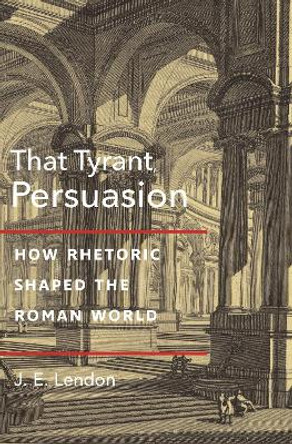 That Tyrant, Persuasion: How Rhetoric Shaped the Roman World J. E. Lendon 9780691221014