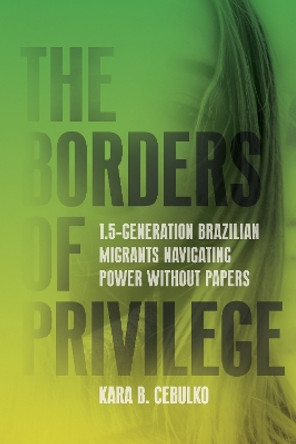 The Borders of Privilege: 1.5-Generation Brazilian Migrants Navigating Power Without Papers Kara Cebulko 9781503637177