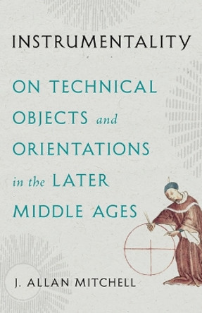 Instrumentality: On Technical Objects and Orientations in the Later Middle Ages J. Allan Mitchell 9781517917388