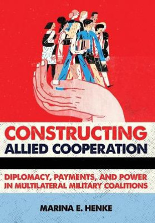 Constructing Allied Cooperation: Diplomacy, Payments, and Power in Multilateral Military Coalitions by Marina E. Henke