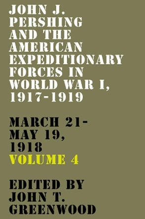 John J. Pershing and the American Expeditionary Forces in World War I, 1917-1919: March 21-May 19, 1918 Volume 4 John T Greenwood 9781985900769