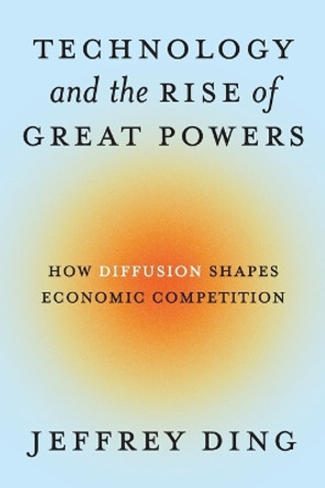 Technology and the Rise of Great Powers: How Diffusion Shapes Economic Competition Jeffrey Ding 9780691260341