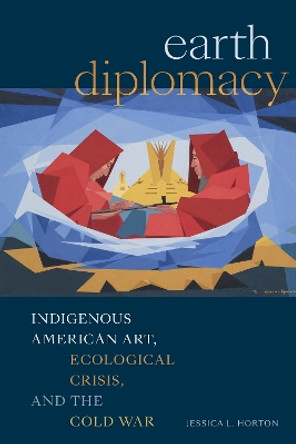 Earth Diplomacy: Indigenous American Art, Ecological Crisis, and the Cold War Jessica L. Horton 9781478030492