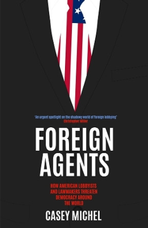 Foreign Agents: How American Lobbyists and Lawmakers Threaten Democracy Around the World Casey Michel 9781837731879