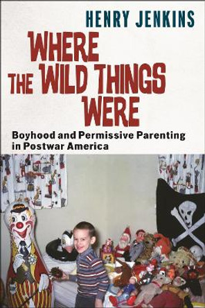 Where the Wild Things Were: Boyhood and Permissive Parenting in Postwar America Henry Jenkins 9781479831890