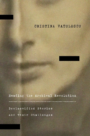 Reading the Archival Revolution: Declassified Stories and Their Challenges Cristina Vatulescu 9781503640276