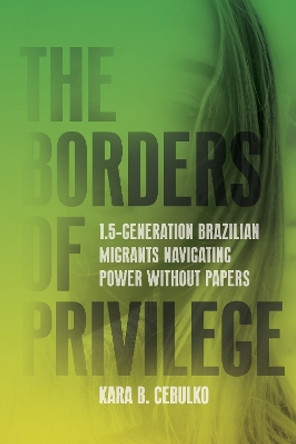 The Borders of Privilege: 1.5-Generation Brazilian Migrants Navigating Power Without Papers Kara Cebulko 9781503641532