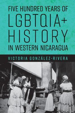 Five Hundred Years of LGBTQIA+ History in Western Nicaragua Victoria González-Rivera 9780816542802