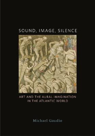 Sound, Image, Silence: Art and the Aural Imagination in the Atlantic World by Michael Gaudio