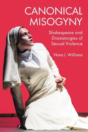 Canonical Misogyny: Shakespeare and Dramaturgies of Sexual Violence Nora J. Williams 9781399502269