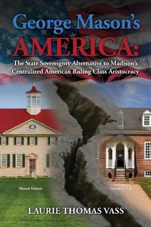 George Mason's America: The State Sovereignty Alternative to Madison's Centralized American Ruling Class Aristocracy: The State Sovereignty Alternative to Madison's Centralized American Ruling Class Aristocracy by Laurie Thomas Vass 9798218167158