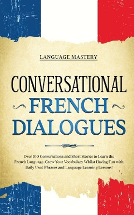 Conversational French Dialogues: Over 100 Conversations and Short Stories to Learn the French Language. Grow Your Vocabulary Whilst Having Fun with Daily Used Phrases and Language Learning Lessons! by Language Mastery 9781690437536