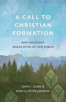 A Call to Christian Formation: How Theology Makes Sense of Our World by John C. Clark