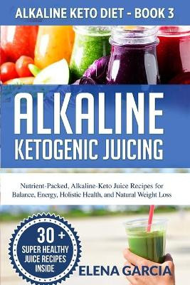 Alkaline Ketogenic Juicing: Nutrient-Packed, Alkaline-Keto Juice Recipes for Balance, Energy, Holistic Health, and Natural Weight Loss by Elena Garcia 9781913517021