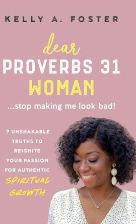 Dear Proverbs 31 Woman...Stop Making Me Look Bad!: 7 Unshakable Truths to Reignite Your Passion for Authentic Spiritual Growth by Kelly Foster 9780578913469