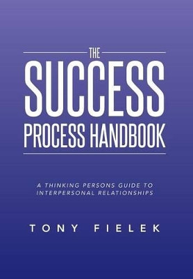 The Success Process Handbook: A Thinking Persons Guide to Interpersonal Relationships by Tony Fielek 9781493125524