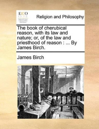 The Book of Cherubical Reason, with Its Law and Nature; Or, of the Law and Priesthood of Reason: ... by James Birch by James Birch 9781140762560