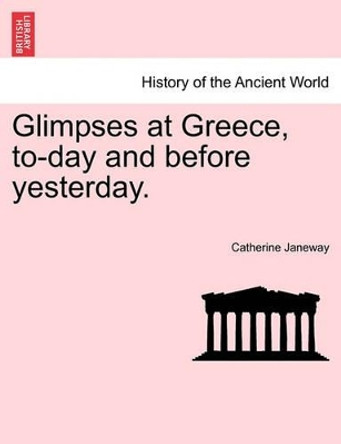 Glimpses at Greece, To-Day and Before Yesterday. by Catherine Janeway 9781240907366