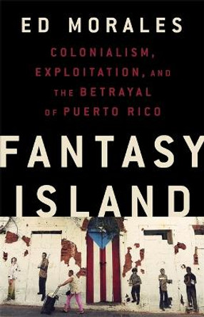 Fantasy Island: Colonialism, Exploitation, and the Betrayal of Puerto Rico by Ed Morales