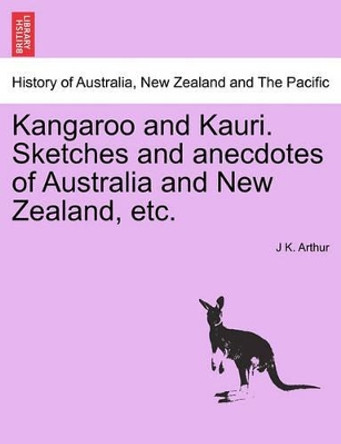 Kangaroo and Kauri. Sketches and Anecdotes of Australia and New Zealand, Etc. by J K Arthur 9781241427696