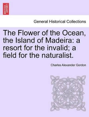 The Flower of the Ocean, the Island of Madeira: A Resort for the Invalid; A Field for the Naturalist. by Charles Alexander Gordon 9781241493905