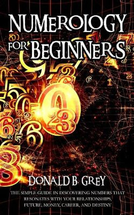 Numerology For Beginners: The Simple Guide In Discovering Numbers That Resonates With Your Relationships, Future, Money, Career, And Destiny by Donald B Grey 9781702916950