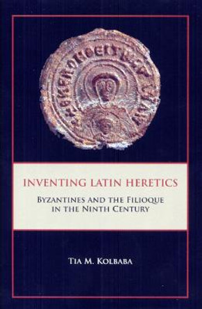 Inventing Latin Heretics: Byzantines and the Filioque in the Ninth Century by Tia M. Kolbaba