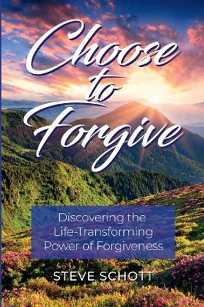 Choose to Forgive: Discovering the Life-Transforming Power of Forgiveness: Discovering the Life-Transforming Power of Forgiveness by Steve Schott 9798986222202