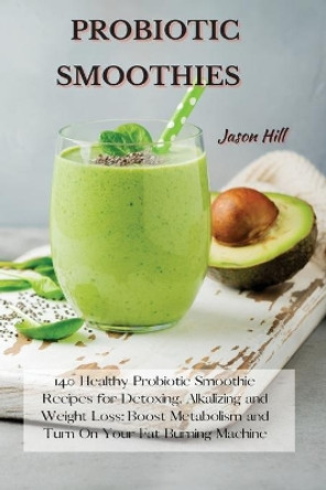 Probiotic Smoothies: 140 Healthy Probiotic Smoothie Recipes for Detoxing, Alkalizing and Weight Loss: Boost Metabolism and Turn On Your Fat Burning Machine by Jason Hill 9781802227277