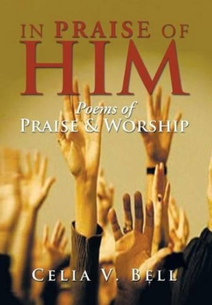 In Praise of Him: Poems of Praise & Worship by Celia V Bell 9781483691695